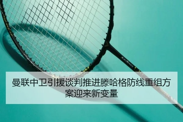 曼联中卫引援谈判推进滕哈格防线重组方案迎来新变量