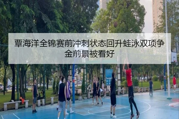 覃海洋全锦赛前冲刺状态回升蛙泳双项争金前景被看好